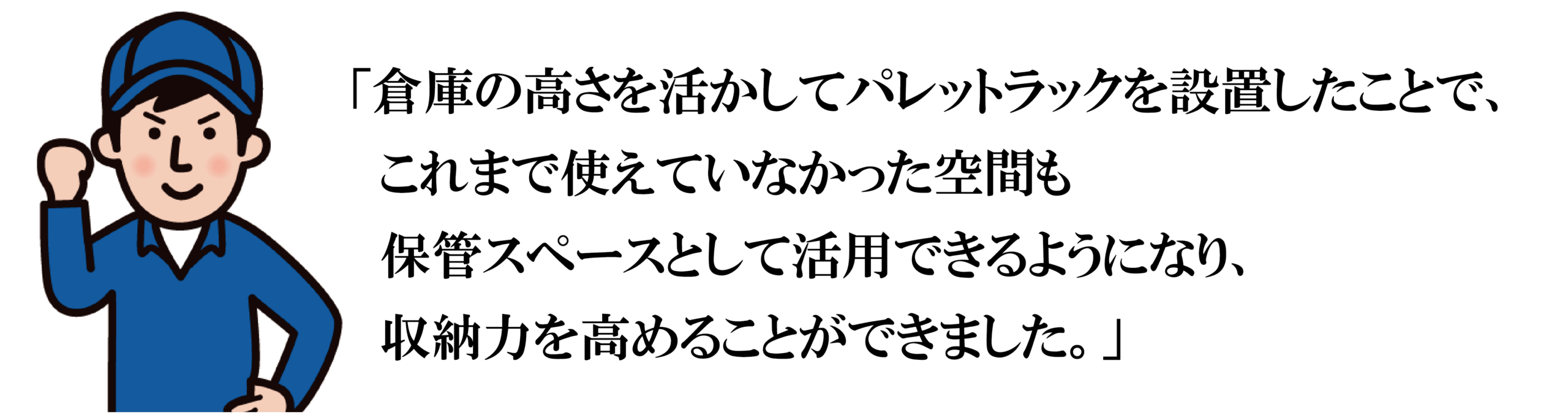 「倉庫の高さを活かしてパレットラックを設置したことで、
　これまで使えていなかった空間も
　保管スペースとして活用できるようになり、
　収納力を高めることができました。」