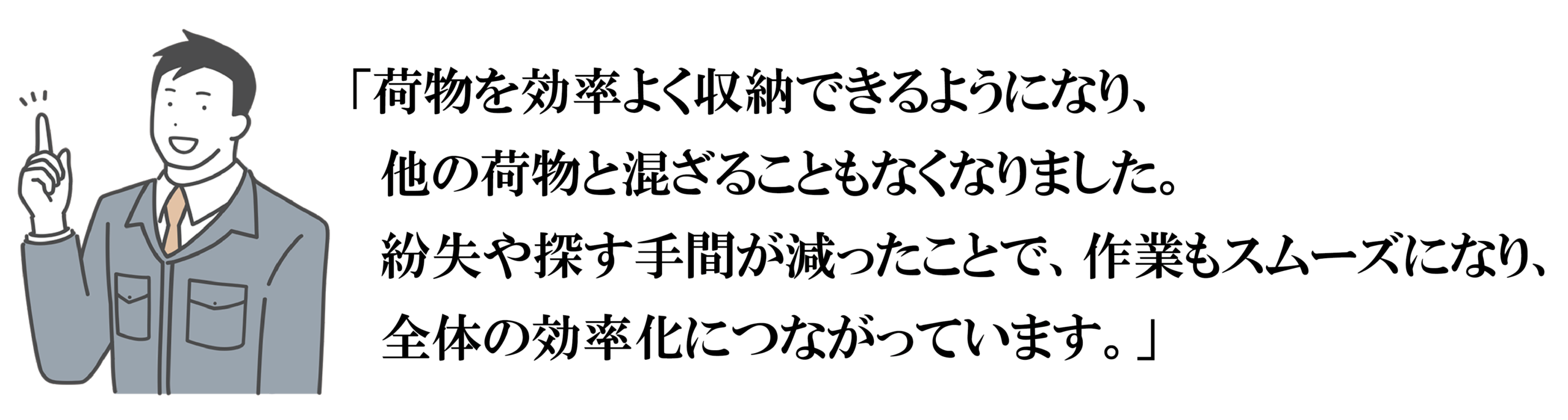 「荷物を効率よく収納できるようになり、
　他の荷物と混ざることもなくなりました。
　紛失や探す手間が減ったことで、作業もスムーズになり、
　全体の効率化につながっています。」